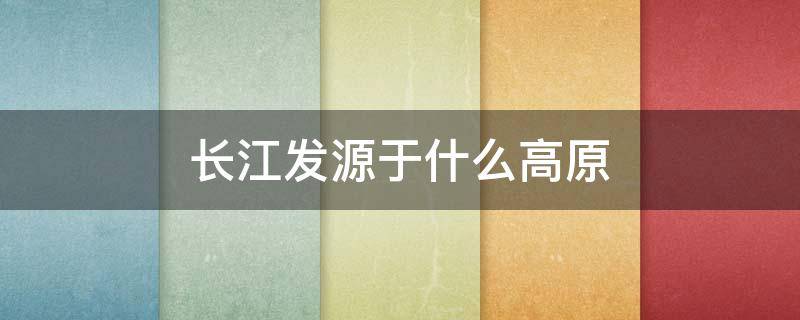 长江发源于什么高原（长江发源于什么高原注入什么海）