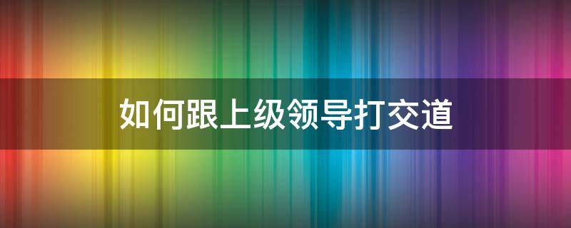 如何跟上级领导打交道 如何跟上级领导相处