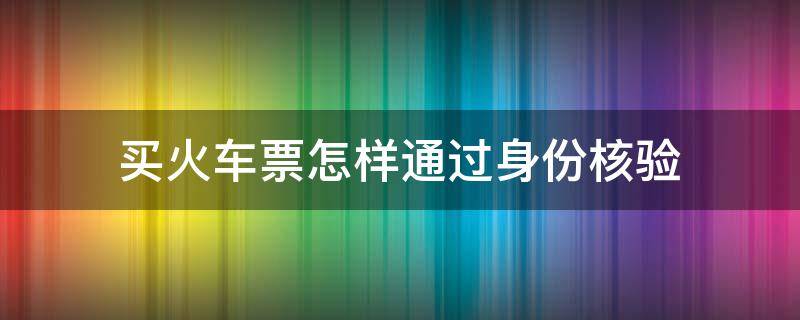 买火车票怎样通过身份核验（购买火车票如何通过身份审核）