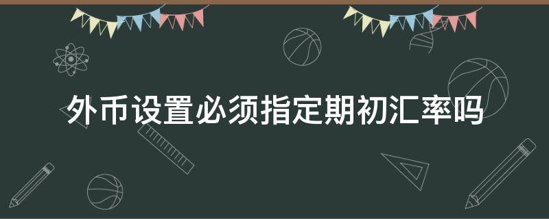 外币设置必须指定期初汇率吗（设置外币及汇率时只有币名是必须输入的项目）