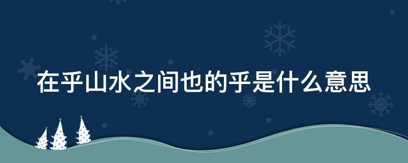 在乎山水之间也的乎是什么意思 在乎山水之间也的之用法