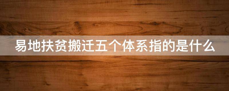 易地扶贫搬迁五个体系指的是什么（易地扶贫搬迁五个三内容）