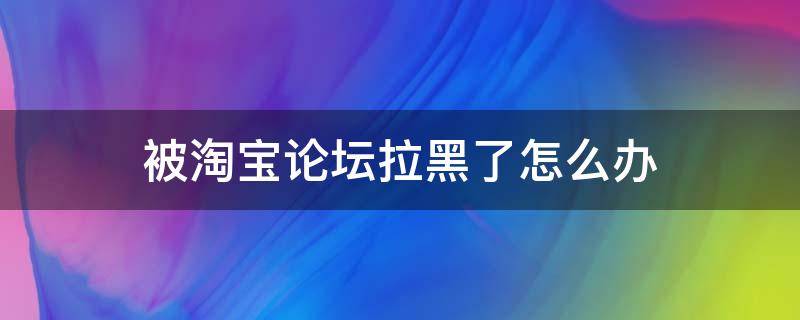 被淘宝论坛拉黑了怎么办（淘宝论坛是什么意思）