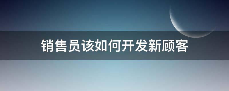 销售员该如何开发新顾客（销售员该如何开发新顾客呢）