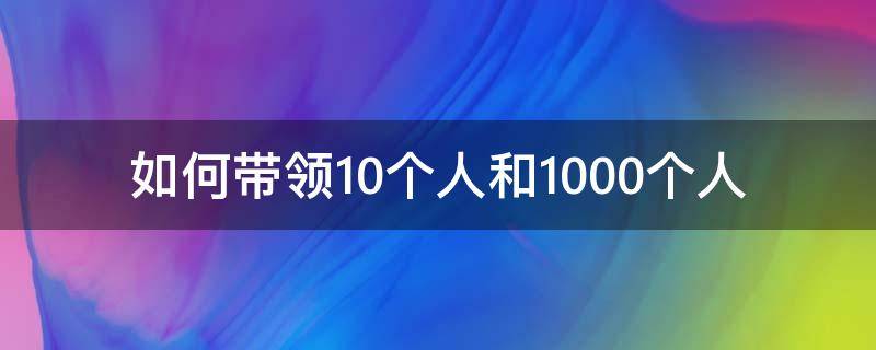 如何带领10个人和1000个人（如何带领一个5000人的团队）