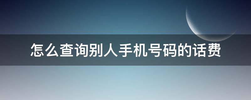 怎么查询别人手机号码的话费（怎样查询别人手机号码的话费）