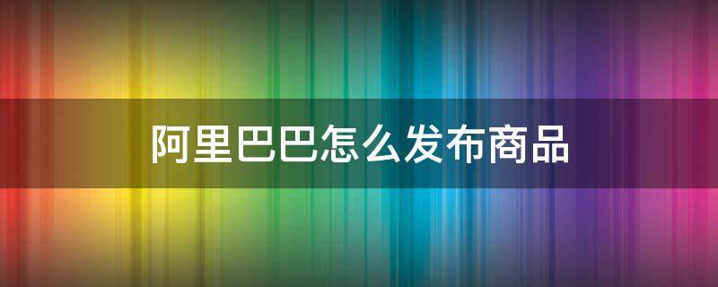 阿里巴巴怎么发布商品 阿里巴巴怎么发布宝贝