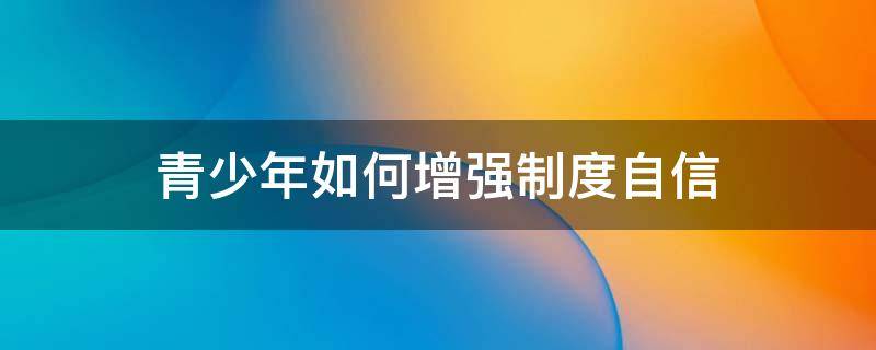 青少年如何增强制度自信 青少年增强制度自信提案范文