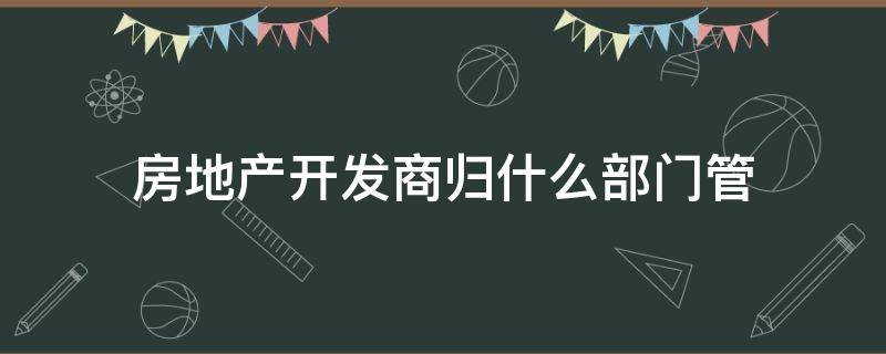 房地产开发商归什么部门管（地产开发商归谁管）