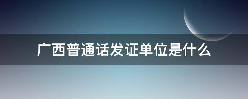 广西普通话发证单位是什么（广西普通话证书编号查询）