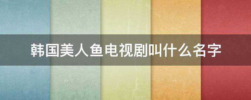 韩国美人鱼电视剧叫什么名字（韩国美人鱼电视剧叫什么名字来着）