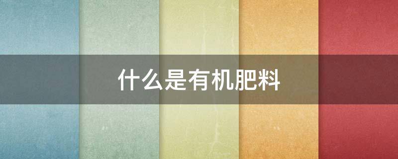 什么是有机肥料（什么是有机肥料?有机肥料的特点有哪些?）