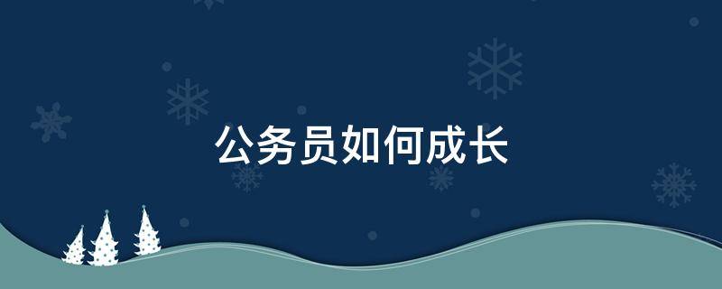公务员如何成长（公务员怎么发展提升）