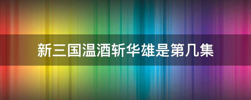 新三国温酒斩华雄是第几集（新三国演义温酒斩华雄是第几集）
