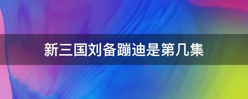 新三国刘备蹦迪是第几集 新三国刘备跳舞是哪一集