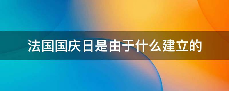 法国国庆日是由于什么建立的（法国国庆日是由于什么建立的节日）