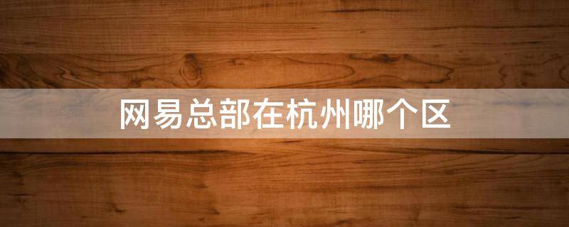 网易总部在杭州哪个区 网易总部地址在杭州哪里