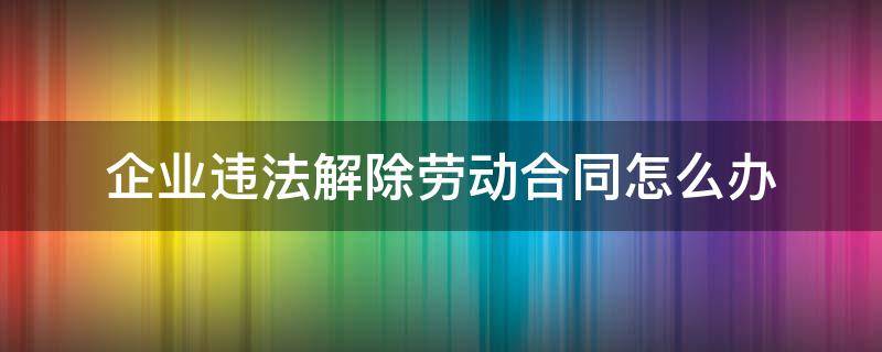 企业违法解除劳动合同怎么办（企业违法解除劳动合同怎么办手续）