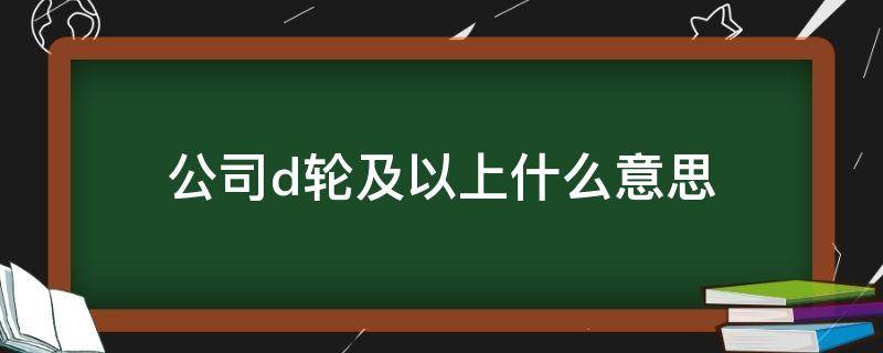 公司d轮及以上什么意思（d轮以上是上市公司吗）
