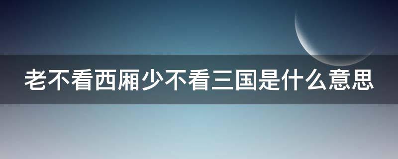 老不看西厢少不看三国是什么意思 老不看西游少不看三国是什么意思