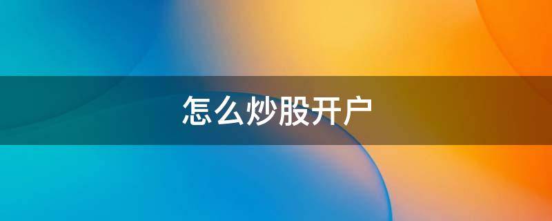 怎么炒股开户 怎么炒股开户详细步骤