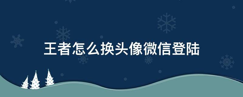 王者怎么换头像微信登陆（王者荣耀如何更换头像微信登录）