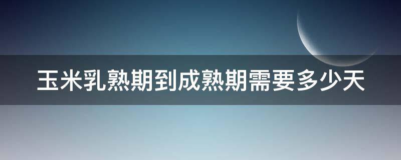 玉米乳熟期到成熟期需要多少天（玉米乳熟期还需要施肥吗）