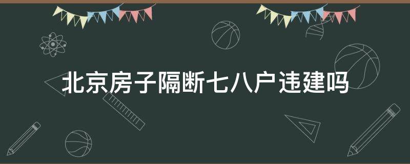 北京房子隔断七八户违建吗 北京房子隔断七八户违建吗现在