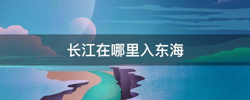 长江在哪里入东海（长江在哪进入东海）