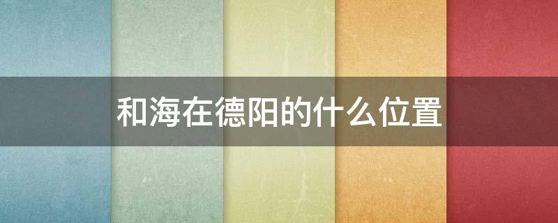 和海在德阳的什么位置 德阳和海在什么地方