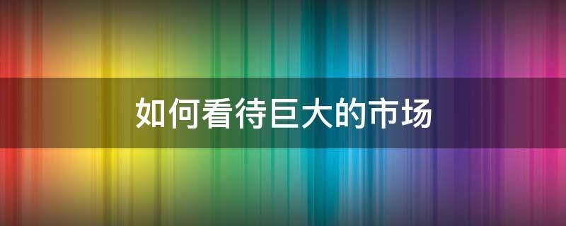 如何看待巨大的市场 如何看待巨大的市场潜力