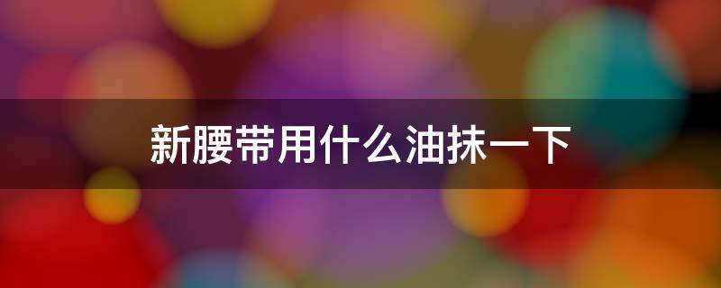 新腰带用什么油抹一下（新腰带用什么油抹一下好）