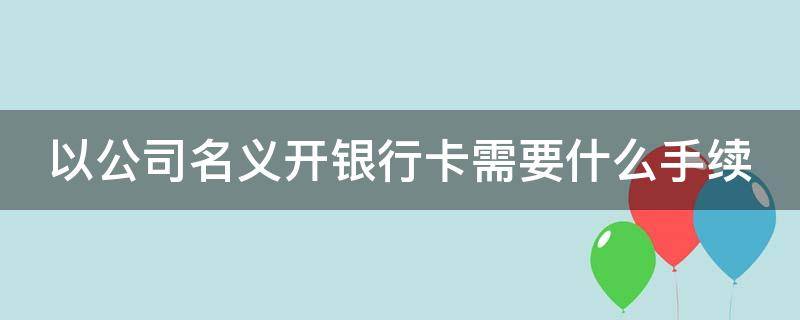 以公司名义开银行卡需要什么手续（以公司名义开银行卡需要什么手续呢）