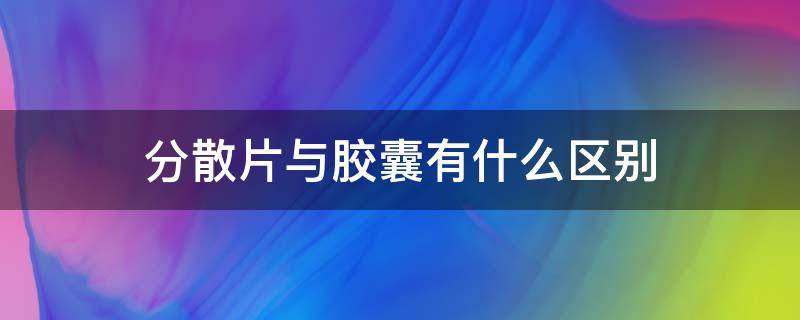 分散片与胶囊有什么区别（分散片和胶囊一样吗）