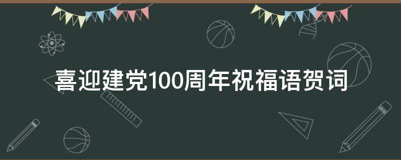 喜迎建党100周年祝福语贺词（喜迎建党100周年祝福语贺词大全）