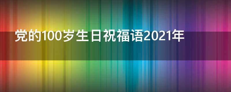 党的100岁生日祝福语2021年 党的100岁生日祝福语简短
