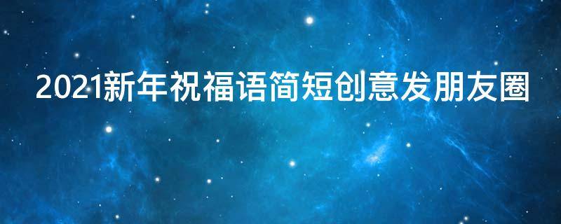 2021新年祝福语简短创意发朋友圈（2020新年祝福语简短创意发朋友圈）