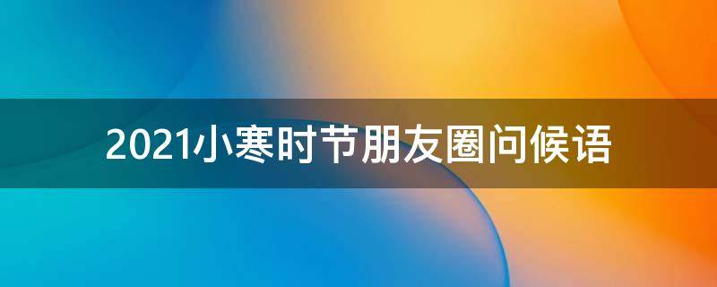 2021小寒时节朋友圈问候语（2021小寒时节朋友圈问候语怎么说）