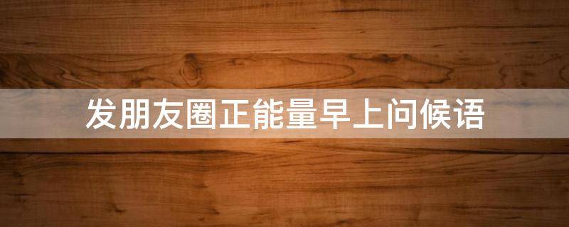 发朋友圈正能量早上问候语（适合发朋友圈正能量短句早上好）