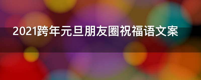 2021跨年元旦朋友圈祝福语文案（2021跨年元旦朋友圈祝福语文案怎么写）