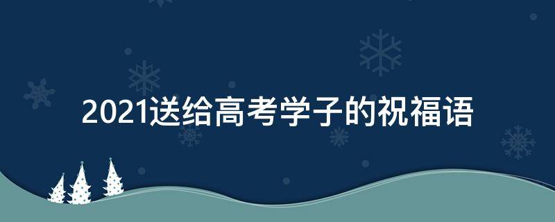 2021送给高考学子的祝福语 送给高考学子的祝福语简短