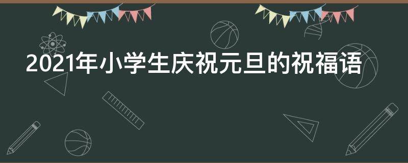 2021年小学生庆祝元旦的祝福语（2021小学生元旦祝福语大全简短）