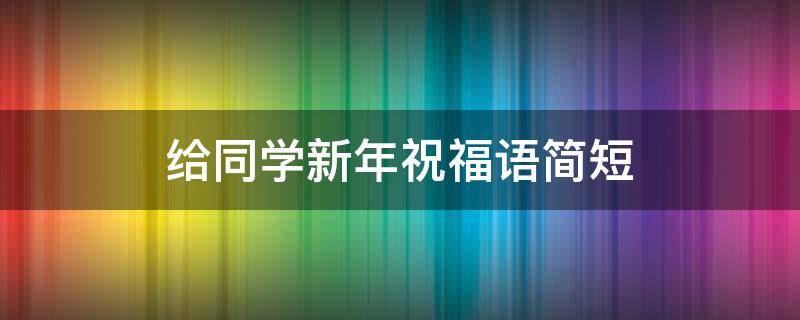 给同学新年祝福语简短（同学新年祝福语简短10字）