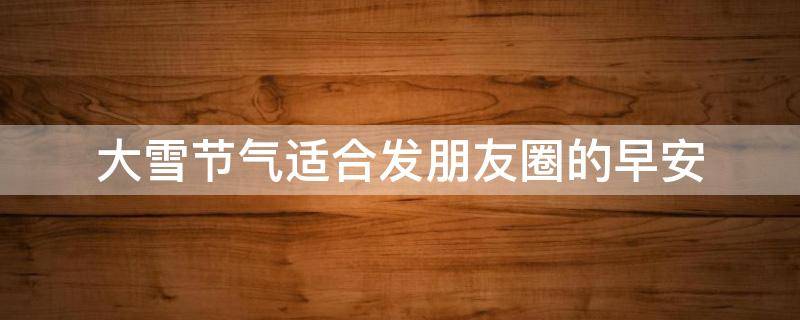 大雪节气适合发朋友圈的早安（大雪节气的说说早安）