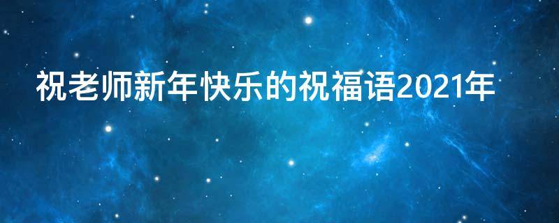 祝老师新年快乐的祝福语2021年（祝老师新年快乐祝福语大全）