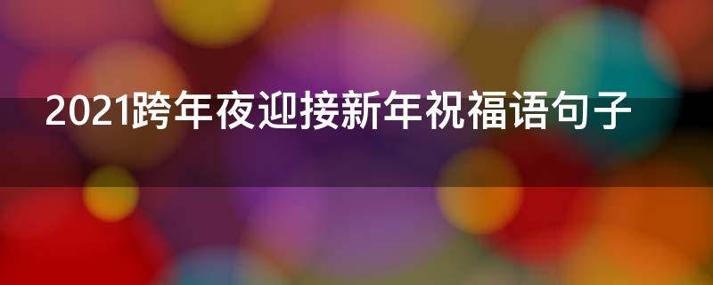2021跨年夜迎接新年祝福语句子 2021跨年夜迎接新年祝福语句子大全