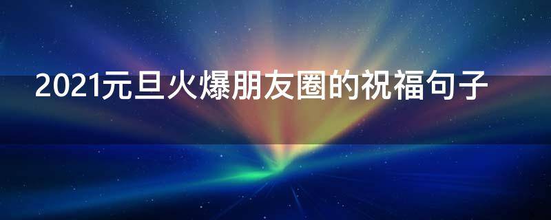 2021元旦火爆朋友圈的祝福句子（2020元旦朋友圈祝福语大全简短）