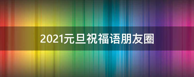 2021元旦祝福语朋友圈（2021元旦祝福语盆友圈）
