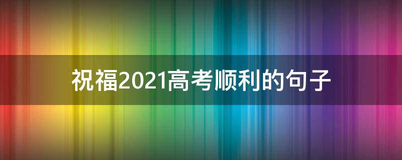 祝福2021高考顺利的句子 祝福2021高考顺利的句子有哪些