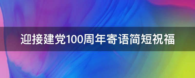 迎接建党100周年寄语简短祝福 迎接建党100周年寄语简短祝福语怎么写